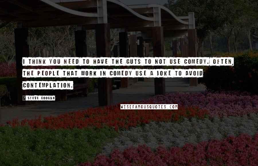 Steve Coogan Quotes: I think you need to have the guts to not use comedy. Often, the people that work in comedy use a joke to avoid contemplation.