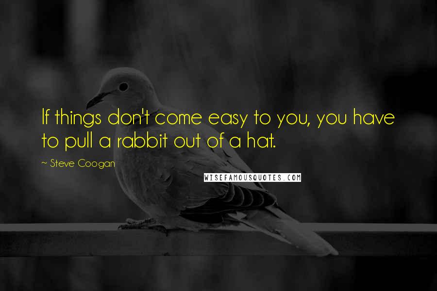 Steve Coogan Quotes: If things don't come easy to you, you have to pull a rabbit out of a hat.
