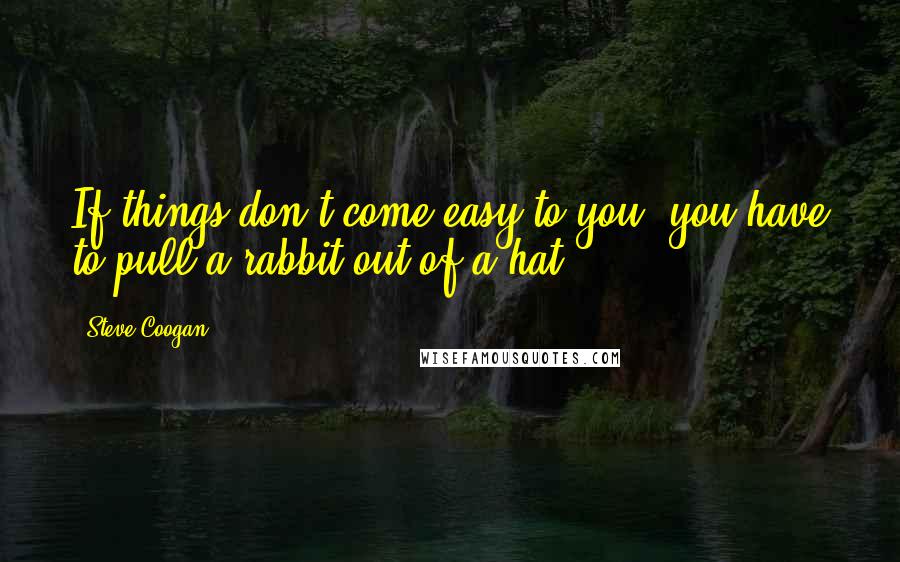 Steve Coogan Quotes: If things don't come easy to you, you have to pull a rabbit out of a hat.