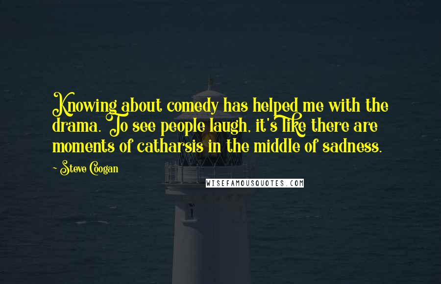 Steve Coogan Quotes: Knowing about comedy has helped me with the drama. To see people laugh, it's like there are moments of catharsis in the middle of sadness.