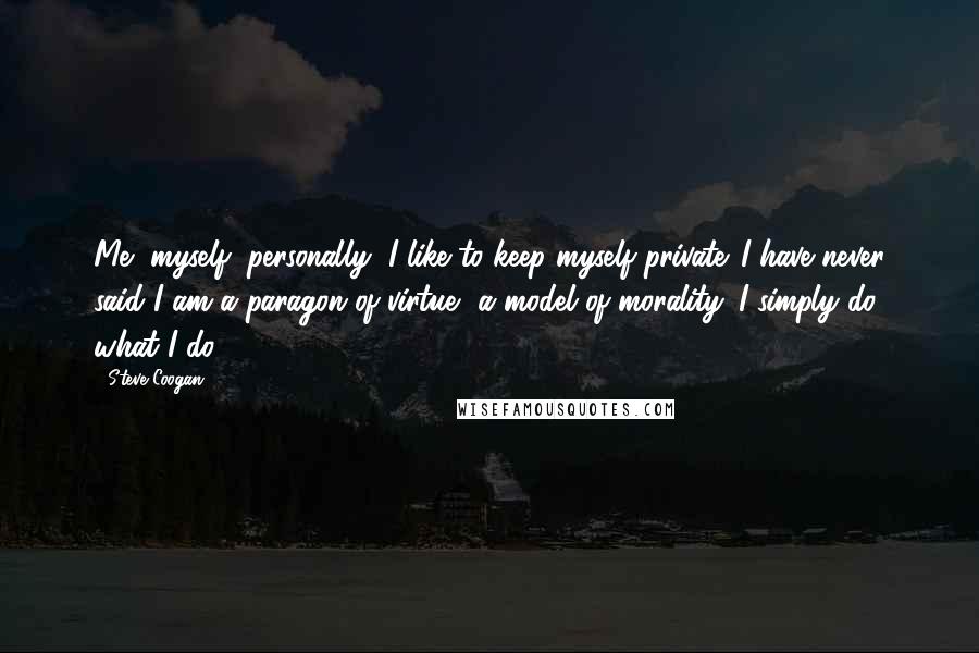 Steve Coogan Quotes: Me, myself, personally, I like to keep myself private. I have never said I am a paragon of virtue, a model of morality. I simply do what I do.