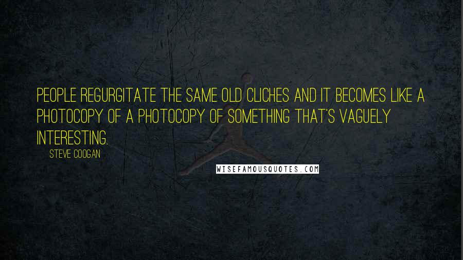 Steve Coogan Quotes: People regurgitate the same old cliches and it becomes like a photocopy of a photocopy of something that's vaguely interesting.