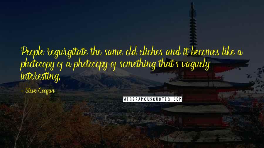 Steve Coogan Quotes: People regurgitate the same old cliches and it becomes like a photocopy of a photocopy of something that's vaguely interesting.