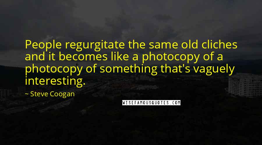 Steve Coogan Quotes: People regurgitate the same old cliches and it becomes like a photocopy of a photocopy of something that's vaguely interesting.