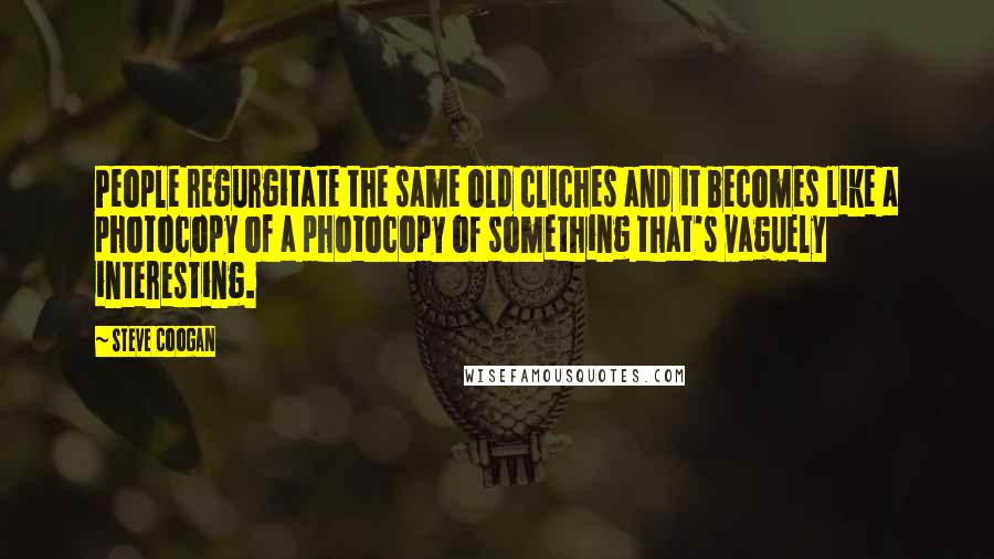 Steve Coogan Quotes: People regurgitate the same old cliches and it becomes like a photocopy of a photocopy of something that's vaguely interesting.