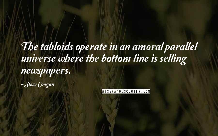 Steve Coogan Quotes: The tabloids operate in an amoral parallel universe where the bottom line is selling newspapers.