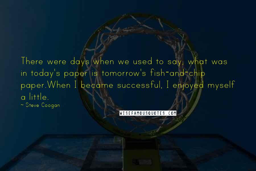 Steve Coogan Quotes: There were days when we used to say, what was in today's paper is tomorrow's fish-and-chip paper.When I became successful, I enjoyed myself a little.