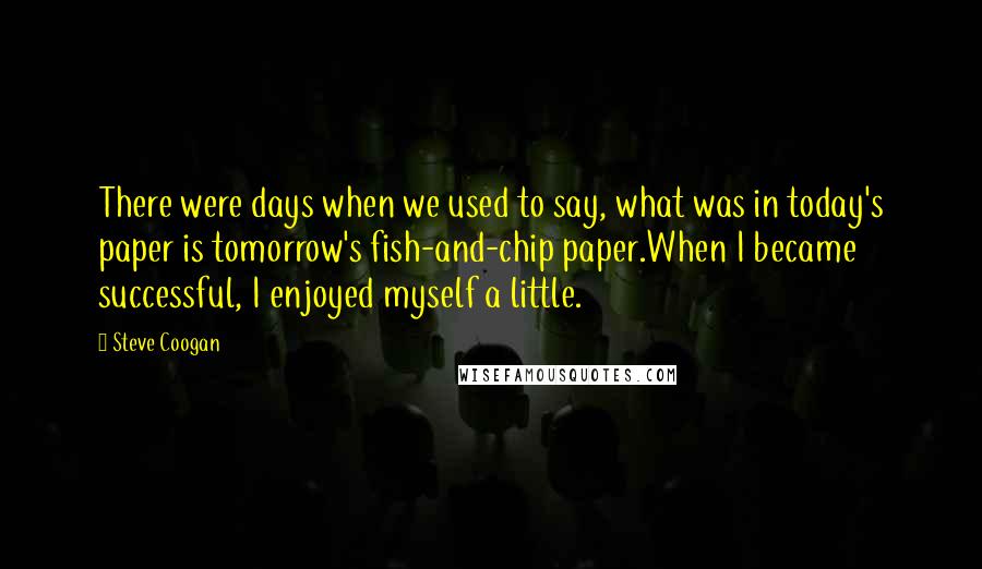 Steve Coogan Quotes: There were days when we used to say, what was in today's paper is tomorrow's fish-and-chip paper.When I became successful, I enjoyed myself a little.
