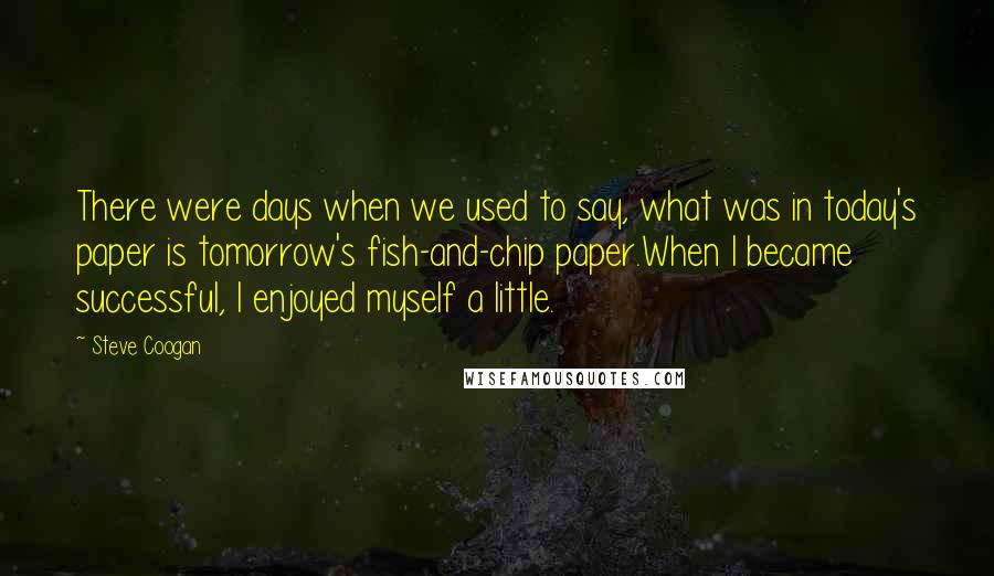 Steve Coogan Quotes: There were days when we used to say, what was in today's paper is tomorrow's fish-and-chip paper.When I became successful, I enjoyed myself a little.