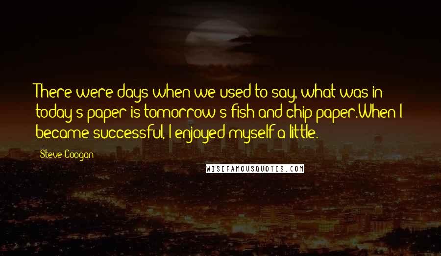 Steve Coogan Quotes: There were days when we used to say, what was in today's paper is tomorrow's fish-and-chip paper.When I became successful, I enjoyed myself a little.