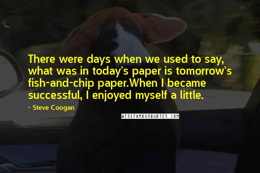 Steve Coogan Quotes: There were days when we used to say, what was in today's paper is tomorrow's fish-and-chip paper.When I became successful, I enjoyed myself a little.