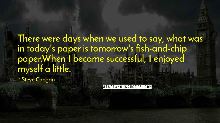 Steve Coogan Quotes: There were days when we used to say, what was in today's paper is tomorrow's fish-and-chip paper.When I became successful, I enjoyed myself a little.