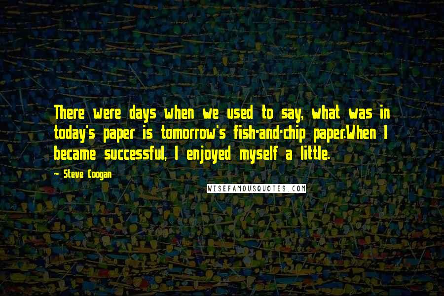 Steve Coogan Quotes: There were days when we used to say, what was in today's paper is tomorrow's fish-and-chip paper.When I became successful, I enjoyed myself a little.