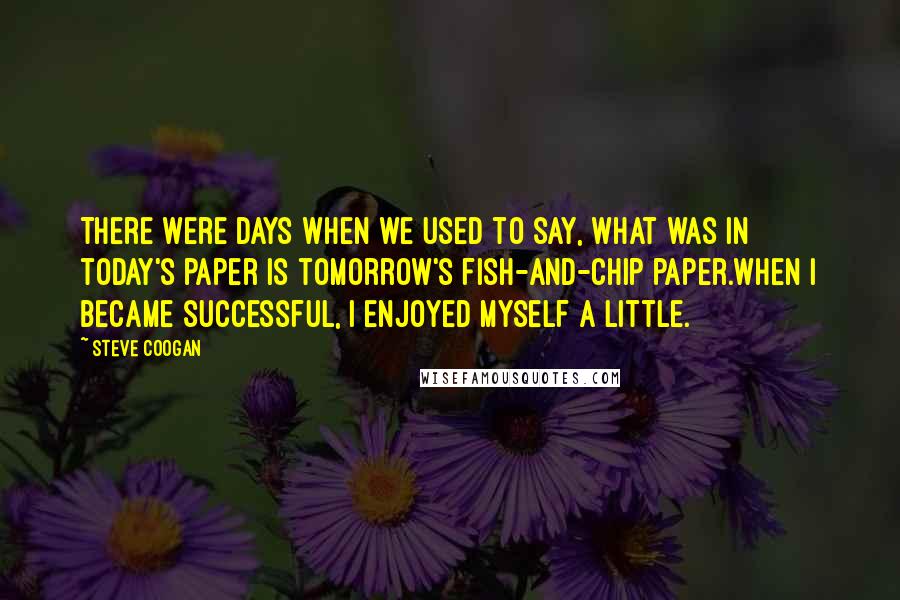 Steve Coogan Quotes: There were days when we used to say, what was in today's paper is tomorrow's fish-and-chip paper.When I became successful, I enjoyed myself a little.