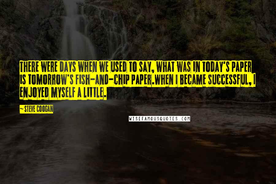 Steve Coogan Quotes: There were days when we used to say, what was in today's paper is tomorrow's fish-and-chip paper.When I became successful, I enjoyed myself a little.