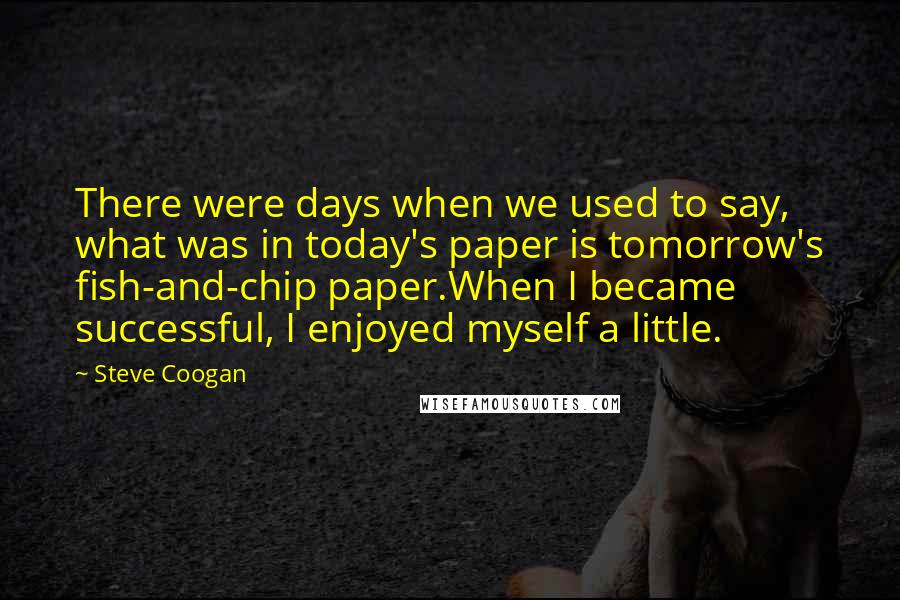 Steve Coogan Quotes: There were days when we used to say, what was in today's paper is tomorrow's fish-and-chip paper.When I became successful, I enjoyed myself a little.