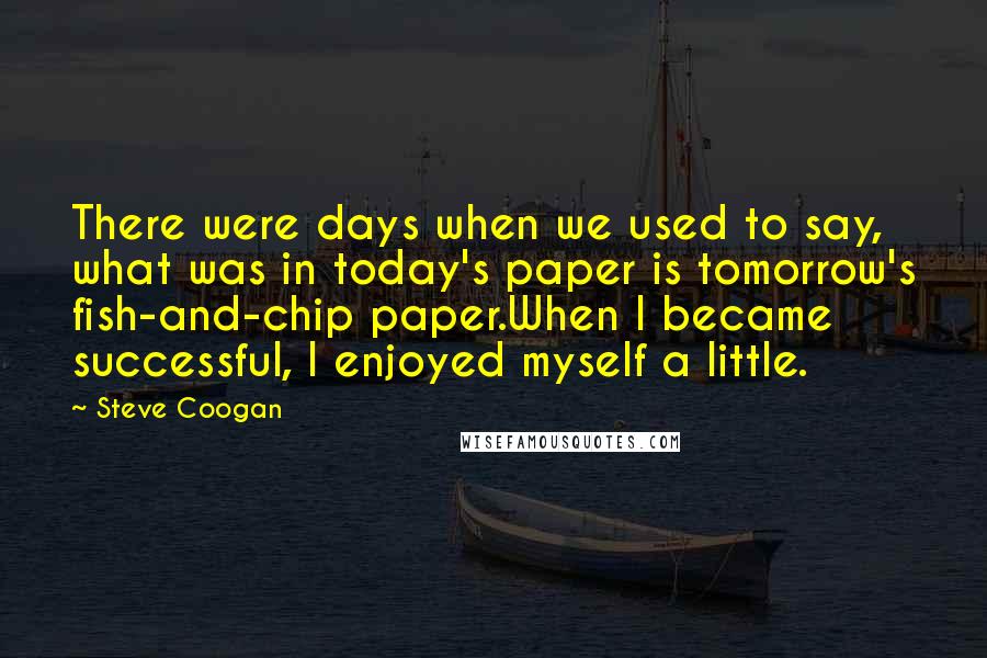 Steve Coogan Quotes: There were days when we used to say, what was in today's paper is tomorrow's fish-and-chip paper.When I became successful, I enjoyed myself a little.