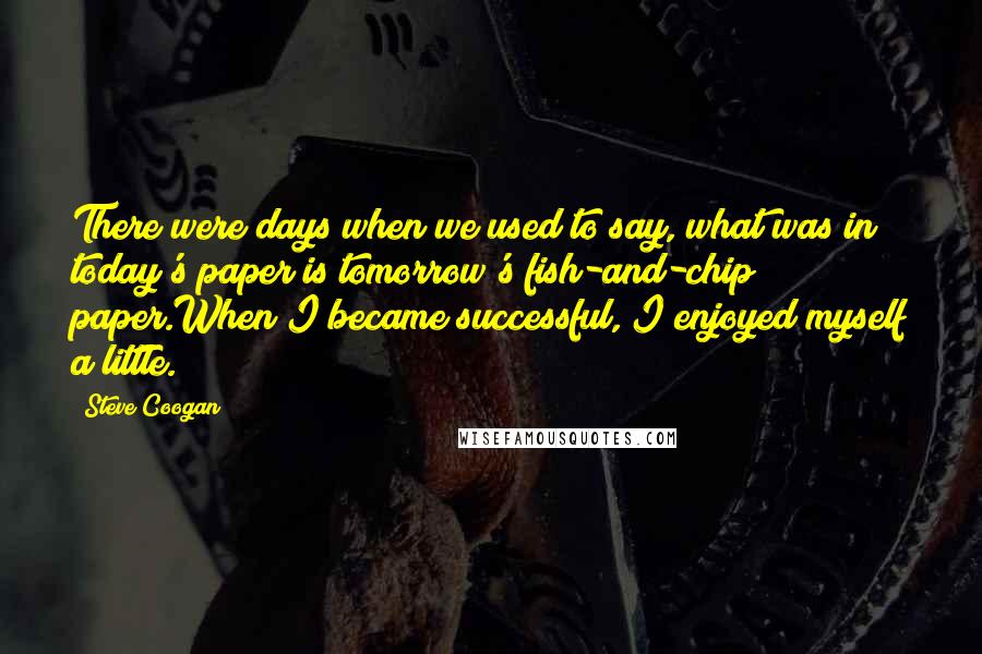 Steve Coogan Quotes: There were days when we used to say, what was in today's paper is tomorrow's fish-and-chip paper.When I became successful, I enjoyed myself a little.