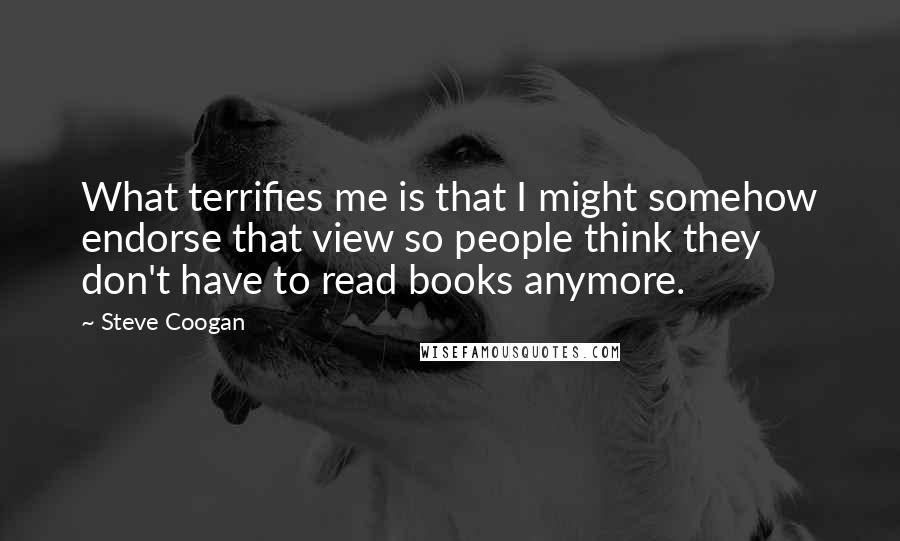 Steve Coogan Quotes: What terrifies me is that I might somehow endorse that view so people think they don't have to read books anymore.