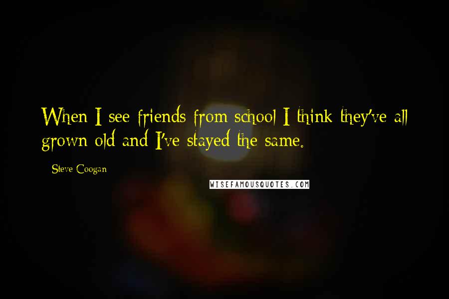 Steve Coogan Quotes: When I see friends from school I think they've all grown old and I've stayed the same.