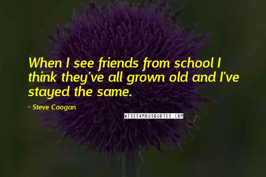 Steve Coogan Quotes: When I see friends from school I think they've all grown old and I've stayed the same.