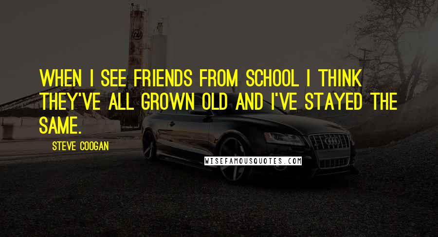 Steve Coogan Quotes: When I see friends from school I think they've all grown old and I've stayed the same.