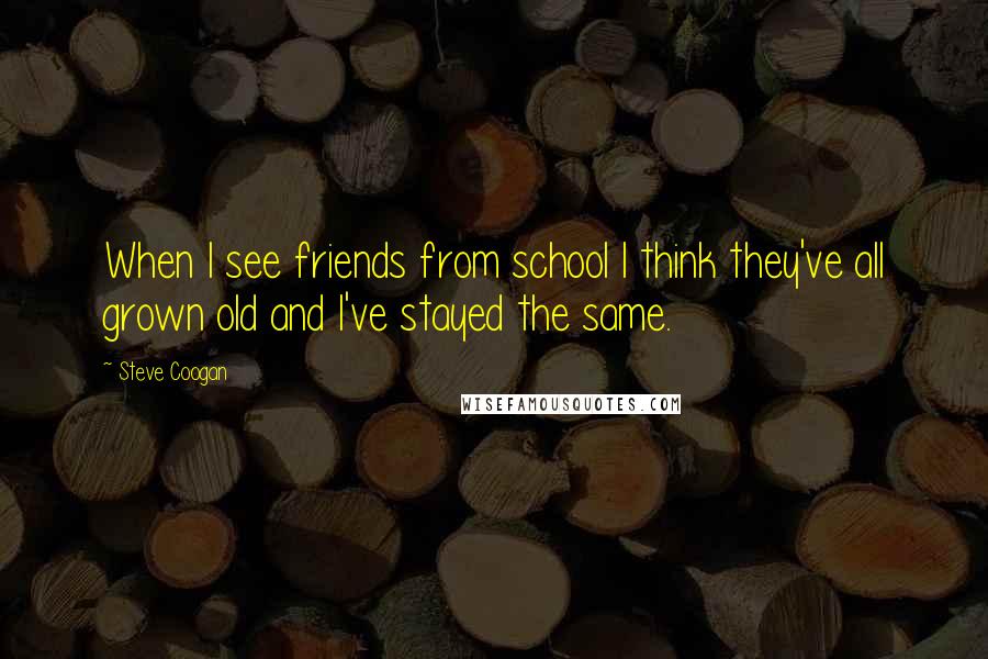 Steve Coogan Quotes: When I see friends from school I think they've all grown old and I've stayed the same.