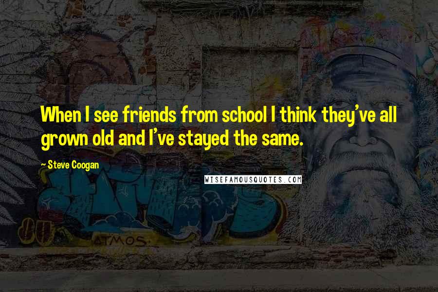 Steve Coogan Quotes: When I see friends from school I think they've all grown old and I've stayed the same.