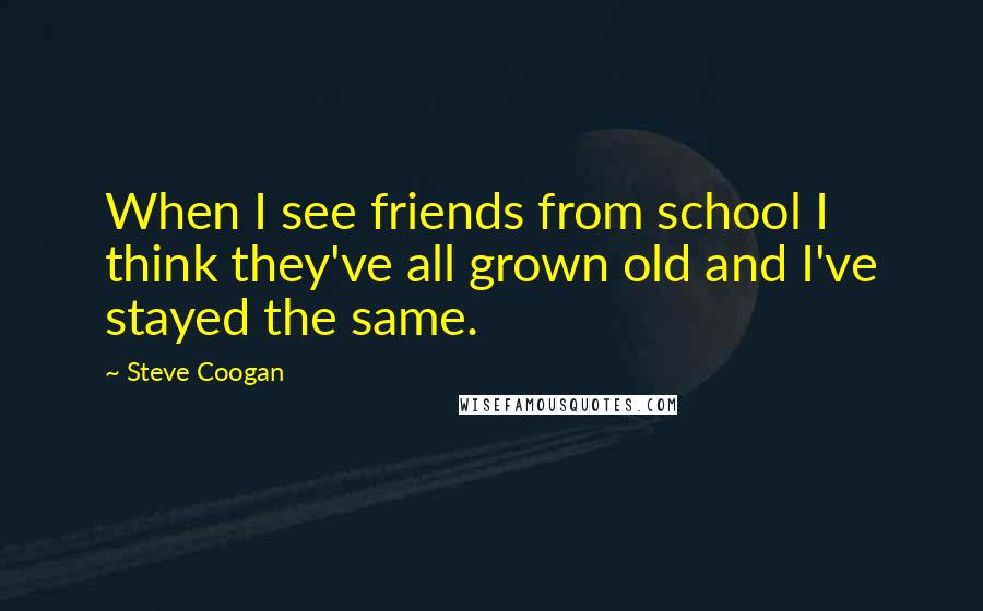 Steve Coogan Quotes: When I see friends from school I think they've all grown old and I've stayed the same.