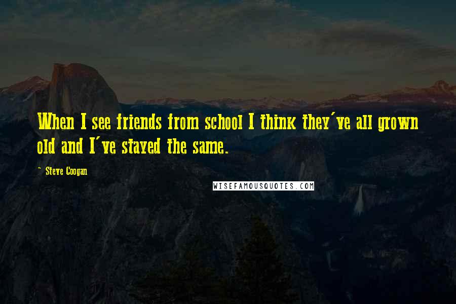 Steve Coogan Quotes: When I see friends from school I think they've all grown old and I've stayed the same.