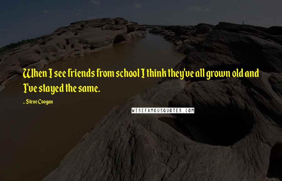 Steve Coogan Quotes: When I see friends from school I think they've all grown old and I've stayed the same.