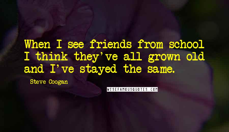 Steve Coogan Quotes: When I see friends from school I think they've all grown old and I've stayed the same.