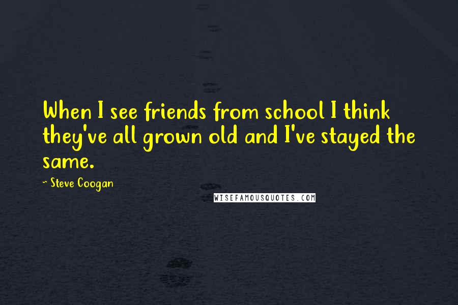 Steve Coogan Quotes: When I see friends from school I think they've all grown old and I've stayed the same.