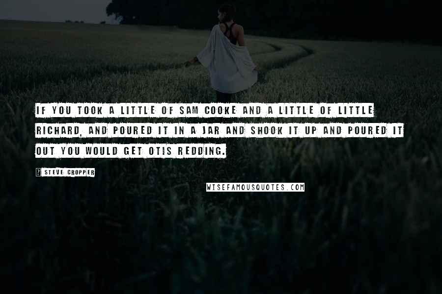 Steve Cropper Quotes: If you took a little of Sam Cooke and a little of Little Richard, and poured it in a jar and shook it up and poured it out you would get Otis Redding.