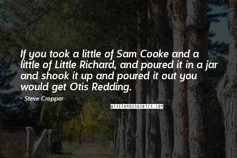 Steve Cropper Quotes: If you took a little of Sam Cooke and a little of Little Richard, and poured it in a jar and shook it up and poured it out you would get Otis Redding.