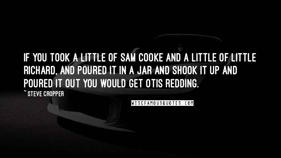 Steve Cropper Quotes: If you took a little of Sam Cooke and a little of Little Richard, and poured it in a jar and shook it up and poured it out you would get Otis Redding.