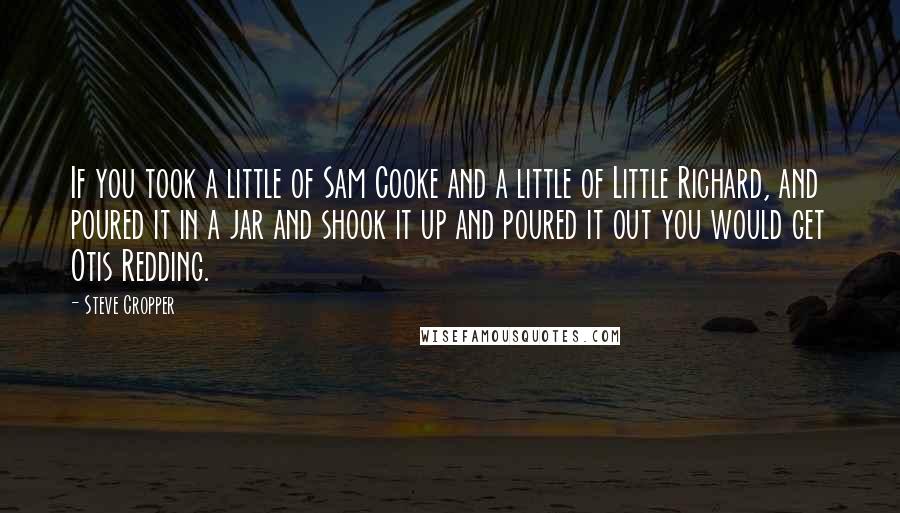 Steve Cropper Quotes: If you took a little of Sam Cooke and a little of Little Richard, and poured it in a jar and shook it up and poured it out you would get Otis Redding.