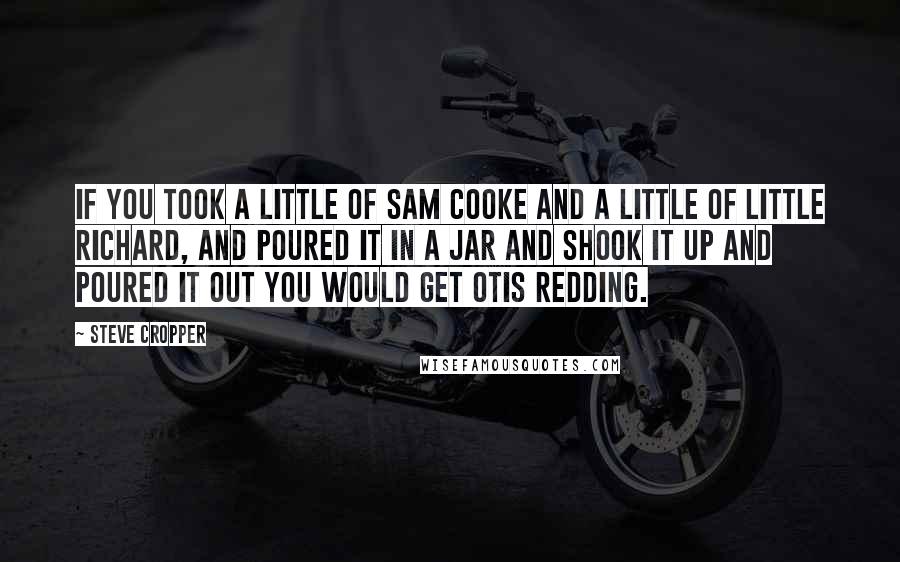 Steve Cropper Quotes: If you took a little of Sam Cooke and a little of Little Richard, and poured it in a jar and shook it up and poured it out you would get Otis Redding.