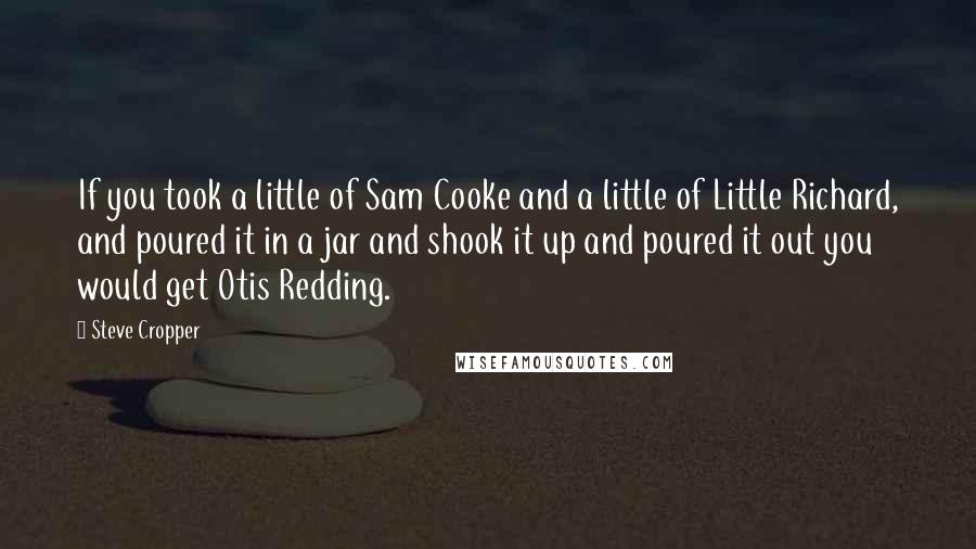 Steve Cropper Quotes: If you took a little of Sam Cooke and a little of Little Richard, and poured it in a jar and shook it up and poured it out you would get Otis Redding.