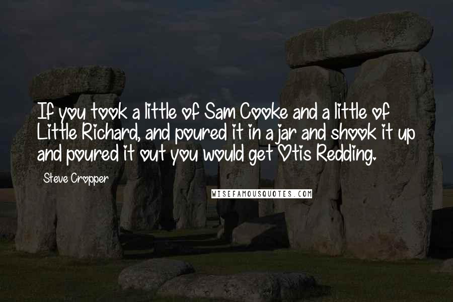 Steve Cropper Quotes: If you took a little of Sam Cooke and a little of Little Richard, and poured it in a jar and shook it up and poured it out you would get Otis Redding.