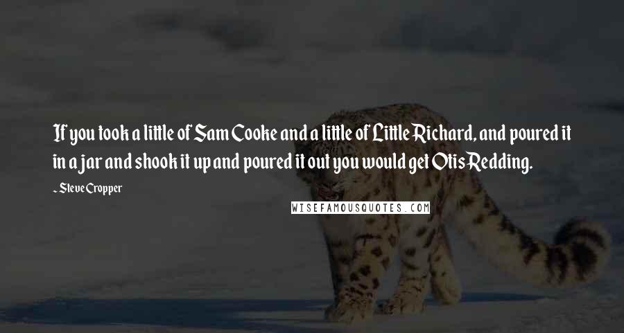 Steve Cropper Quotes: If you took a little of Sam Cooke and a little of Little Richard, and poured it in a jar and shook it up and poured it out you would get Otis Redding.