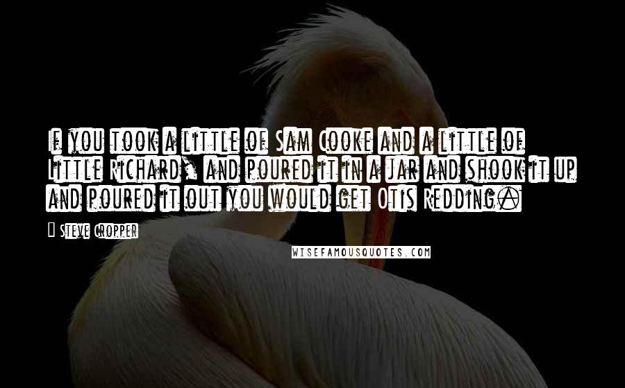 Steve Cropper Quotes: If you took a little of Sam Cooke and a little of Little Richard, and poured it in a jar and shook it up and poured it out you would get Otis Redding.