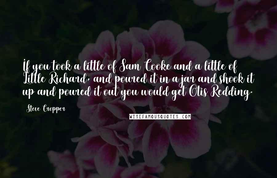 Steve Cropper Quotes: If you took a little of Sam Cooke and a little of Little Richard, and poured it in a jar and shook it up and poured it out you would get Otis Redding.