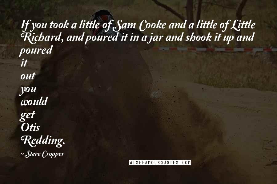 Steve Cropper Quotes: If you took a little of Sam Cooke and a little of Little Richard, and poured it in a jar and shook it up and poured it out you would get Otis Redding.