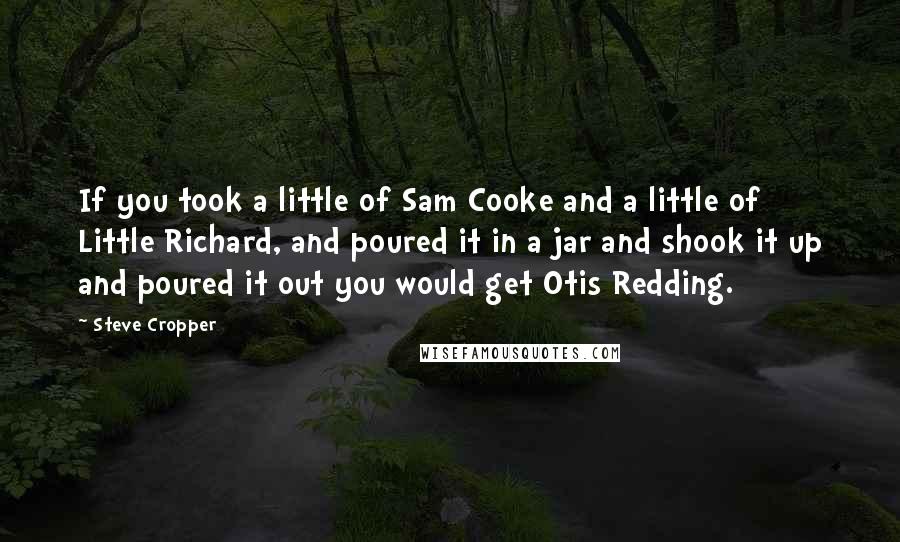 Steve Cropper Quotes: If you took a little of Sam Cooke and a little of Little Richard, and poured it in a jar and shook it up and poured it out you would get Otis Redding.