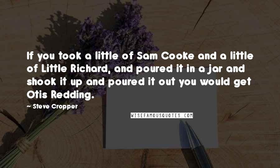 Steve Cropper Quotes: If you took a little of Sam Cooke and a little of Little Richard, and poured it in a jar and shook it up and poured it out you would get Otis Redding.