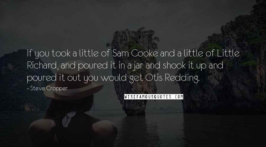 Steve Cropper Quotes: If you took a little of Sam Cooke and a little of Little Richard, and poured it in a jar and shook it up and poured it out you would get Otis Redding.