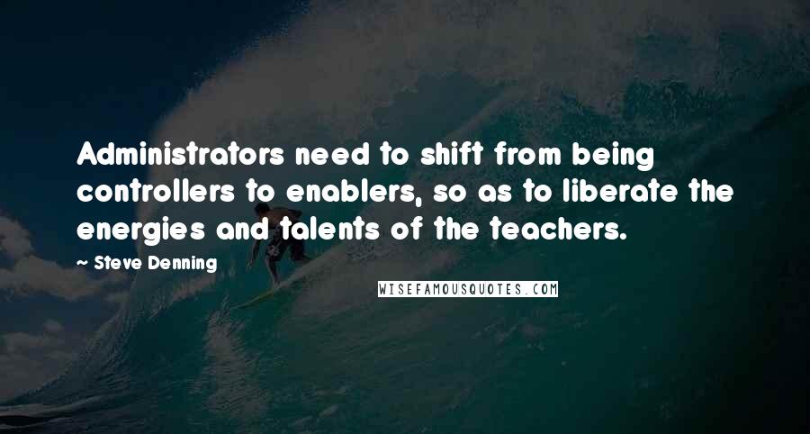 Steve Denning Quotes: Administrators need to shift from being controllers to enablers, so as to liberate the energies and talents of the teachers.