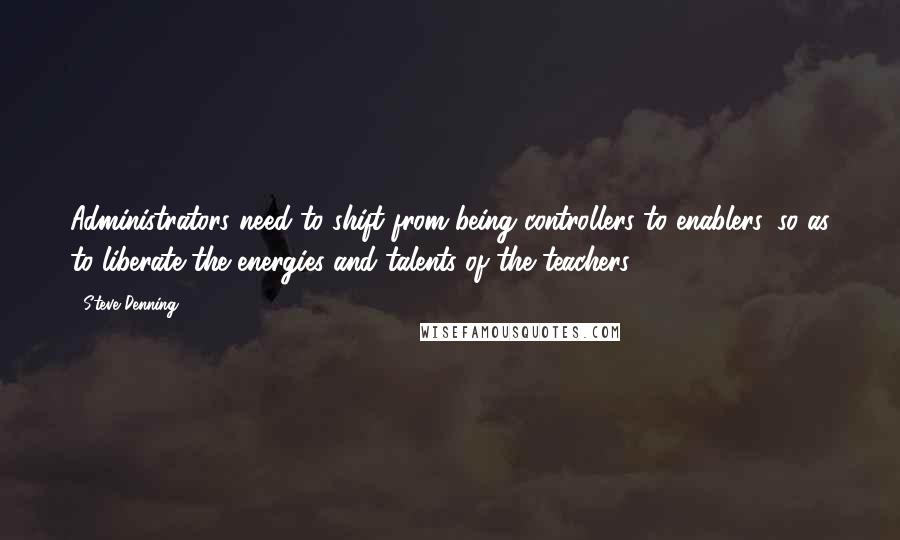 Steve Denning Quotes: Administrators need to shift from being controllers to enablers, so as to liberate the energies and talents of the teachers.