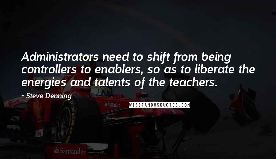 Steve Denning Quotes: Administrators need to shift from being controllers to enablers, so as to liberate the energies and talents of the teachers.